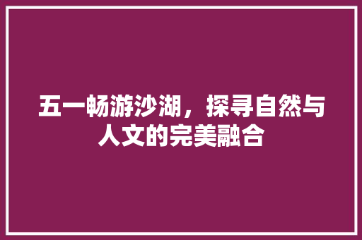 五一畅游沙湖，探寻自然与人文的完美融合