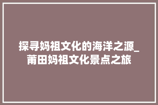 探寻妈祖文化的海洋之源_莆田妈祖文化景点之旅