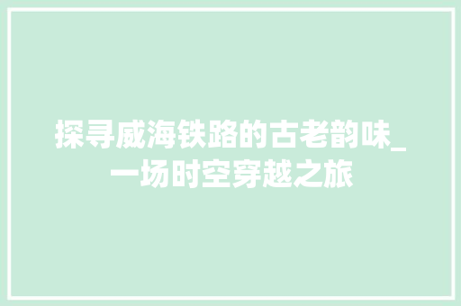 探寻威海铁路的古老韵味_一场时空穿越之旅