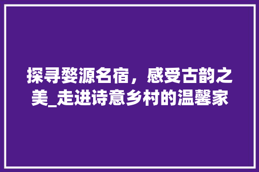 探寻婺源名宿，感受古韵之美_走进诗意乡村的温馨家园