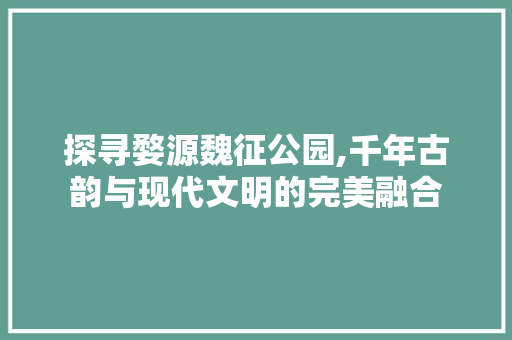 探寻婺源魏征公园,千年古韵与现代文明的完美融合