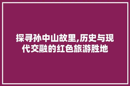 探寻孙中山故里,历史与现代交融的红色旅游胜地