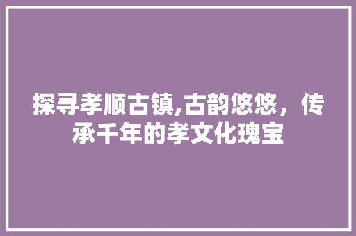 探寻孝顺古镇,古韵悠悠，传承千年的孝文化瑰宝