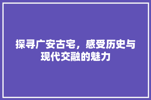 探寻广安古宅，感受历史与现代交融的魅力