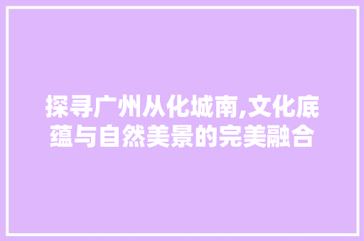 探寻广州从化城南,文化底蕴与自然美景的完美融合