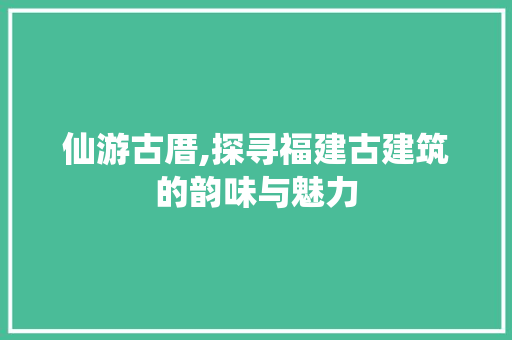 仙游古厝,探寻福建古建筑的韵味与魅力