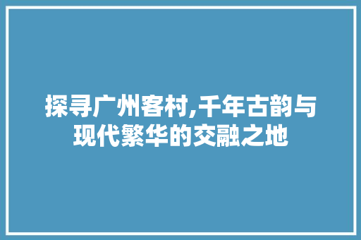 探寻广州客村,千年古韵与现代繁华的交融之地