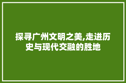 探寻广州文明之美,走进历史与现代交融的胜地