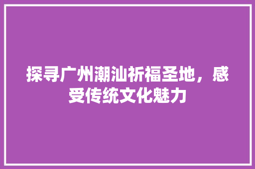 探寻广州潮汕祈福圣地，感受传统文化魅力