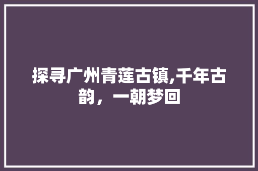 探寻广州青莲古镇,千年古韵，一朝梦回