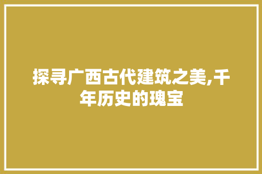 探寻广西古代建筑之美,千年历史的瑰宝  第1张