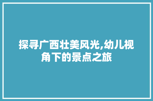 探寻广西壮美风光,幼儿视角下的景点之旅