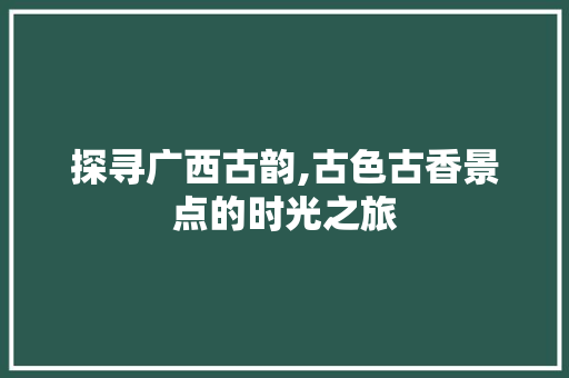 探寻广西古韵,古色古香景点的时光之旅