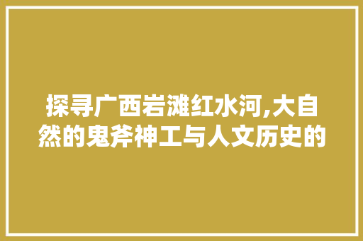 探寻广西岩滩红水河,大自然的鬼斧神工与人文历史的交融