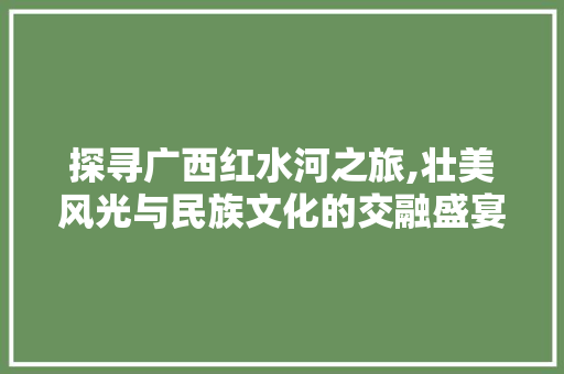 探寻广西红水河之旅,壮美风光与民族文化的交融盛宴