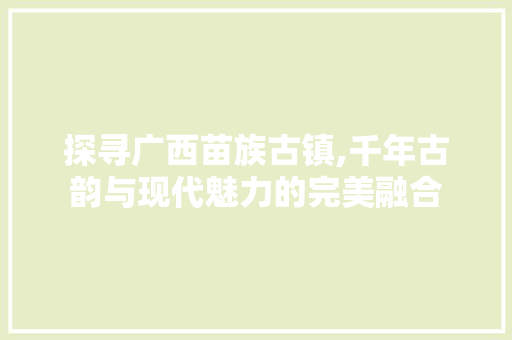 探寻广西苗族古镇,千年古韵与现代魅力的完美融合