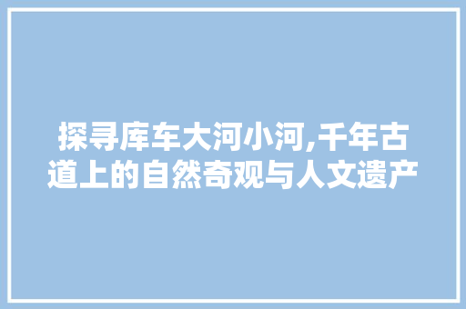 探寻库车大河小河,千年古道上的自然奇观与人文遗产