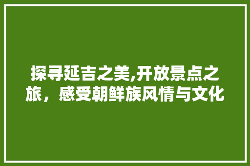 探寻延吉之美,开放景点之旅，感受朝鲜族风情与文化底蕴