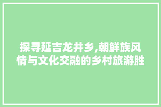 探寻延吉龙井乡,朝鲜族风情与文化交融的乡村旅游胜地