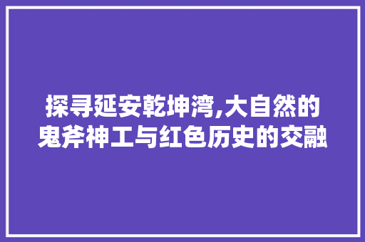 探寻延安乾坤湾,大自然的鬼斧神工与红色历史的交融