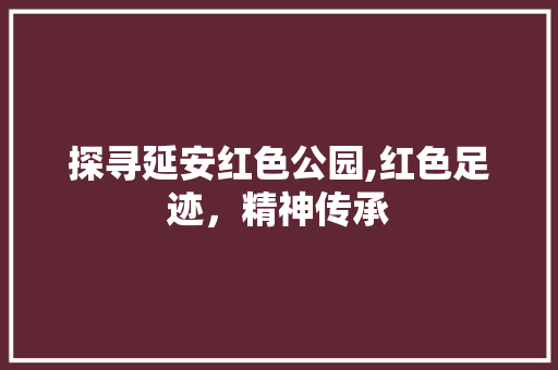 探寻延安红色公园,红色足迹，精神传承