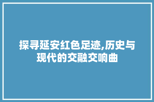 探寻延安红色足迹,历史与现代的交融交响曲