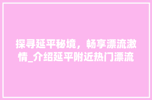 探寻延平秘境，畅享漂流激情_介绍延平附近热门漂流景点