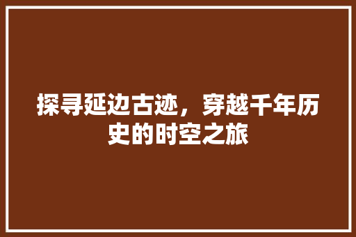 探寻延边古迹，穿越千年历史的时空之旅