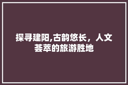 探寻建阳,古韵悠长，人文荟萃的旅游胜地