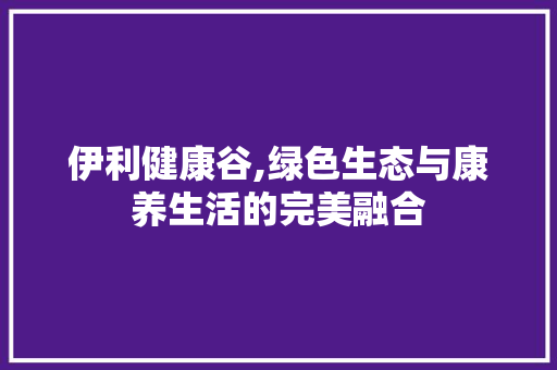 伊利健康谷,绿色生态与康养生活的完美融合