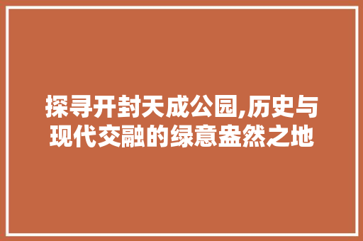 探寻开封天成公园,历史与现代交融的绿意盎然之地