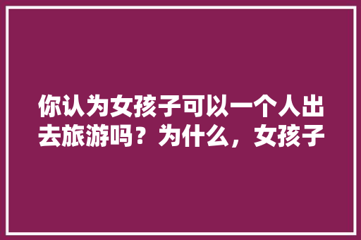 你认为女孩子可以一个人出去旅游吗？为什么，女孩子一个人出去旅游安全吗。