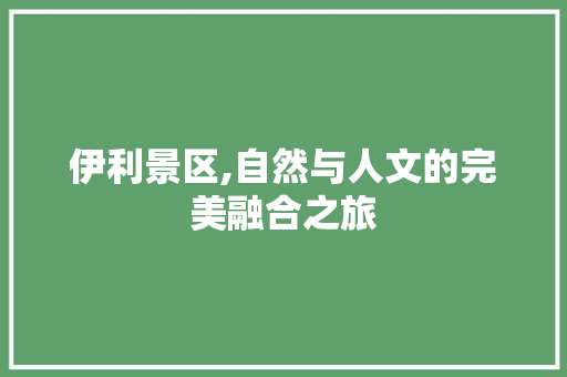 伊利景区,自然与人文的完美融合之旅