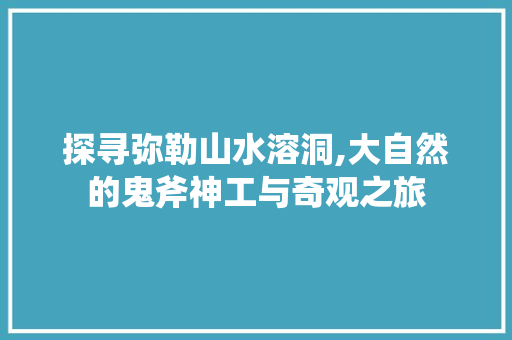 探寻弥勒山水溶洞,大自然的鬼斧神工与奇观之旅