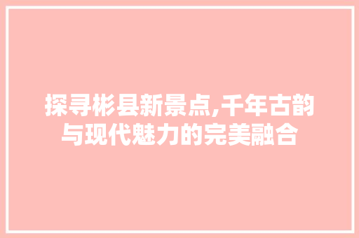 探寻彬县新景点,千年古韵与现代魅力的完美融合