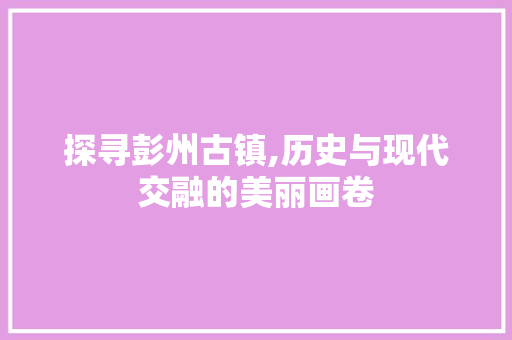 探寻彭州古镇,历史与现代交融的美丽画卷