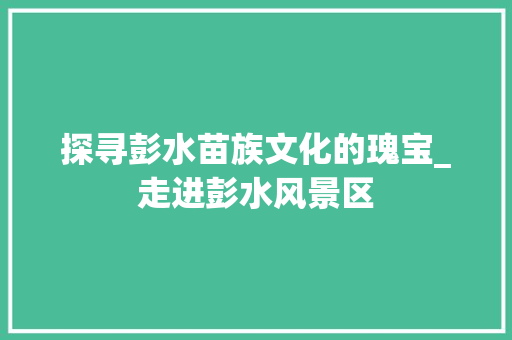 探寻彭水苗族文化的瑰宝_走进彭水风景区