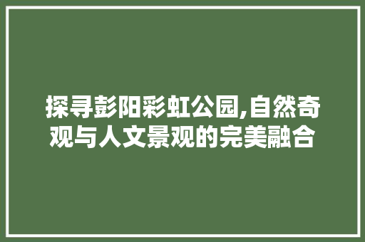 探寻彭阳彩虹公园,自然奇观与人文景观的完美融合