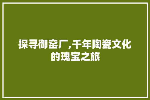 探寻御窑厂,千年陶瓷文化的瑰宝之旅