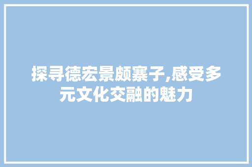 探寻德宏景颇寨子,感受多元文化交融的魅力