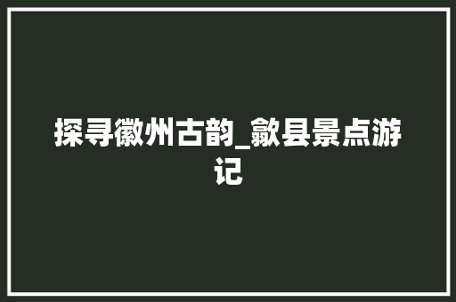 探寻徽州古韵_歙县景点游记