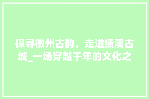 探寻徽州古韵，走进绩溪古城_一场穿越千年的文化之旅