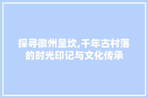 探寻徽州呈坎,千年古村落的时光印记与文化传承