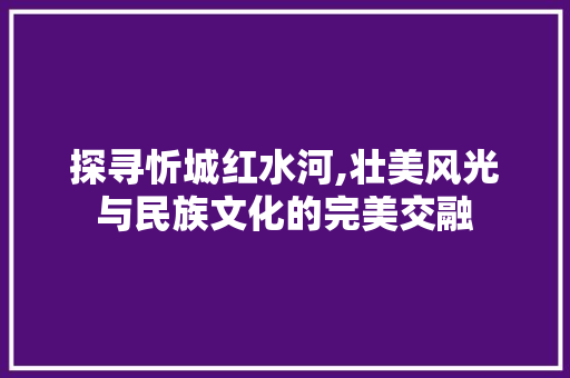 探寻忻城红水河,壮美风光与民族文化的完美交融