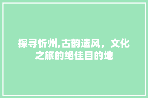 探寻忻州,古韵遗风，文化之旅的绝佳目的地