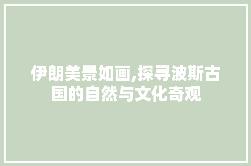 伊朗美景如画,探寻波斯古国的自然与文化奇观