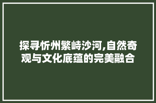 探寻忻州繁峙沙河,自然奇观与文化底蕴的完美融合