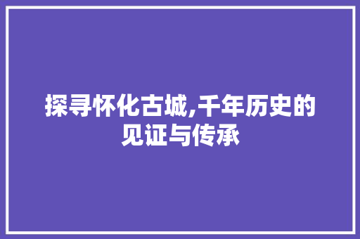 探寻怀化古城,千年历史的见证与传承