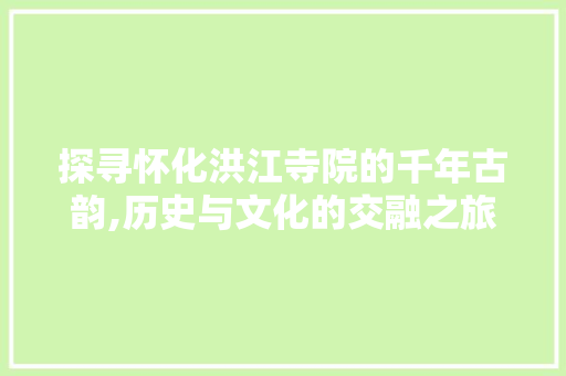 探寻怀化洪江寺院的千年古韵,历史与文化的交融之旅