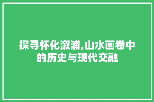 探寻怀化溆浦,山水画卷中的历史与现代交融